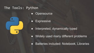 The Tools: Python
● Opensource
● Expressive
● Interpreted, dynamically typed
● Widely used many different problems
● Batteries included: Notebook, Libraries
 