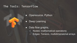 The Tools: TensorFlow
● Opensource, Python
● Deep Learning
● Data flow graphs.
○ Nodes: mathematical operations
○ Edges: Tensors, multidimensional arrays
 
