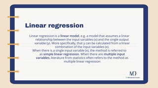 Linear regression
Linear regression is a linear model, e.g. a model that assumes a linear
relationship between the input variables (x) and the single output
variable (y). More specifically, that y can be calculated from a linear
combination of the input variables (x).
When there is a single input variable (x), the method is referred to
as simple linear regression. When there are multiple input
variables, literature from statistics often refers to the method as
multiple linear regression
 