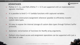 9
Python 2.7, 3.x, and PyPy (PyPy2.7 >= 5.7) are supported with an implementation-
agnostic interface.
It is possible to bind C++11 lambda functions with captured variables.
Using move constructors/assignment whenever possible to efficiently transfer
custom data types.
It's easy to expose the internal storage of custom data types through Pythons' buffer
protocols.
Automatic vectorization of functions for NumPy array arguments.
Python's slice-based access and assignment operations can be supported with just a
few lines of code.
C++ COREHARD AUTUMN 2017
IGOR SADCHENKO // C++ COREHARD // 14.10.17
ADVANTAGES
 