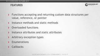 13
C++ COREHARD AUTUMN 2017
IGOR SADCHENKO // C++ COREHARD // 14.10.17
FEATURES
Functions accepting and returning custom data structures per
value, reference, or pointer
Instance methods and static methods
Overloaded functions
Instance attributes and static attributes
Arbitrary exception types
Enumerations
Callbacks
 
