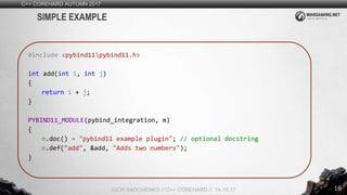 16
C++ COREHARD AUTUMN 2017
IGOR SADCHENKO // C++ COREHARD // 14.10.17
SIMPLE EXAMPLE
#include <pybind11pybind11.h>
int add(int i, int j)
{
return i + j;
}
PYBIND11_MODULE(pybind_integration, m)
{
m.doc() = "pybind11 example plugin"; // optional docstring
m.def("add", &add, "Adds two numbers");
}
 