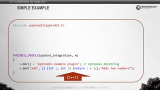 17
C++ COREHARD AUTUMN 2017
IGOR SADCHENKO // C++ COREHARD // 14.10.17
SIMPLE EXAMPLE
#include <pybind11pybind11.h>
PYBIND11_MODULE(pybind_integration, m)
{
m.doc() = "pybind11 example plugin"; // optional docstring
m.def("add", [] (int i, int j) {return i + j;},"Adds two numbers“);
}
C++11
 