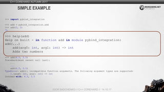 19
C++ COREHARD AUTUMN 2017
IGOR SADCHENKO // C++ COREHARD // 14.10.17
SIMPLE EXAMPLE
>>> import pybind_integration
>>> add = pybind_integration.add
>>> add(2, 5)
7L
>>> help(add)
Help on built - in function add in module pybind_integration:
add(...)
add(arg0: int, arg1: int) -> int
Adds two numbers
>>> add(4.5, 5.5)
Traceback(most recent call last):
...
...
add(4.5, 5.5)
TypeError: add(): incompatible function arguments. The following argument types are supported:
1.(arg0: int, arg1: int) -> int
Invoked with: 4.5, 5.5
 
