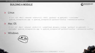 21
C++ COREHARD AUTUMN 2017
IGOR SADCHENKO // C++ COREHARD // 14.10.17
BUILDING A MODULE
Linux
$ c++ -O3 -Wall -shared -std=c++11 -fPIC `python3 -m pybind11 --includes`
pybind_integration.cpp -o pybind_integration`python3-config --extension-suffix`
Mac OS
$ c++ -O3 -Wall -shared -std=c++11 -undefined dynamic_lookup `python3 -m pybind11 --
includes` pybind_integration.cpp -o pybind_integration`python3-config --extension-suffix`
Windows
 