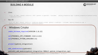 22
C++ COREHARD AUTUMN 2017
IGOR SADCHENKO // C++ COREHARD // 14.10.17
BUILDING A MODULE
Linux
$ c++ -O3 -Wall -shared -std=c++11 -fPIC `python3 -m pybind11 --includes` pybind_integration.cpp –o pybind_integration`python3-config
--extension-suffix`
Mac OS
$ c++ -O3 -Wall -shared -std=c++11 -undefined dynamic_lookup `python3 -m pybind11 --includes` pybind_integration.cpp -o
pybind_integration`python3-config --extension-suffix`
Windows Cmake
cmake_minimum_required(VERSION 2.8.12)
set(PYBIND11_CPP_STANDARD /std:c++11)
set(PYBIND11_PYTHON_VERSION=3.6)
project(pybind_integration)
add_subdirectory(pybind11)
pybind11_add_module(pybind_integration MODULE pybind_integration.cpp)
 