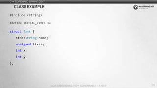 24
C++ COREHARD SPRING 2017
IGOR SADCHENKO // C++ COREHARD // 14.10.17
CLASS EXAMPLE
#include <string>
#define INITIAL_LIVES 3u
struct Tank {
std::string name;
unsigned lives;
int x;
int y;
};
 
