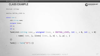 27
C++ COREHARD SPRING 2017
IGOR SADCHENKO // C++ COREHARD // 14.10.17
CLASS EXAMPLE
#include <string>
#define INITIAL_LIVES 3u
struct Tank {
std::string name;
unsigned lives;
int x;
int y;
Tank(std::string name_, unsigned lives_ = INITIAL_LIVES, int x_ = 0, int y_ = 0)
: name{ name_ }, lives{ lives_ }, x{ x_ }, y{ y_ }
{}
Tank() : Tank("IS") {}
};
 