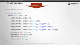 28
C++ COREHARD SPRING 2017
IGOR SADCHENKO // C++ COREHARD // 14.10.17
CLASS EXAMPLE
#include <pybind11pybind11.h>
PYBIND11_MODULE(tank, m) {
pybind11::class_<Tank>(m, "Tank")
.def(pybind11::init<>())
.def(pybind11::init<std::string>())
.def(pybind11::init<std::string, unsigned>())
.def(pybind11::init<std::string, unsigned, int>())
.def(pybind11::init<std::string, unsigned, int, int>())
.def_readonly("name", &Tank::name)
.def_readonly("lives", &Tank::lives)
.def_readonly("x", &Tank::x)
.def_readonly("y", &Tank::y);
}
pybind11
 