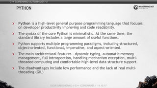2
Python is a high-level general purpose programming language that focuses
on developer productivity improving and code readability.
The syntax of the core Python is minimalistic. At the same time, the
standard library includes a large amount of useful functions.
Python supports multiple programming paradigms, including structured,
object-oriented, functional, imperative, and aspect-oriented.
The main architectural features – dynamic typing, automatic memory
management, full introspection, handling mechanism exception, multi-
threaded computing and comfortable high-level data structure support.
The disadvantages include low performance and the lack of real multi-
threading (GIL)
C++ COREHARD AUTUMN 2017 //
IGOR SADCHENKO // C++ COREHARD // 14.10.17
PYTHON
 