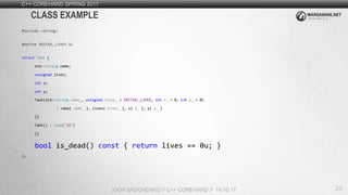 29
C++ COREHARD SPRING 2017
IGOR SADCHENKO // C++ COREHARD // 14.10.17
CLASS EXAMPLE
#include <string>
#define INITIAL_LIVES 3u
struct Tank {
std::string name;
unsigned lives;
int x;
int y;
Tank(std::string name_, unsigned lives_ = INITIAL_LIVES, int x_ = 0, int y_ = 0)
: name{ name_ }, lives{ lives_ }, x{ x_ }, y{ y_ }
{}
Tank() : Tank("IS")
{}
bool is_dead() const { return lives == 0u; }
};
 