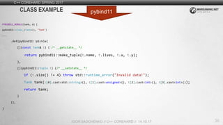 36
C++ COREHARD SPRING 2017
IGOR SADCHENKO // C++ COREHARD // 14.10.17
CLASS EXAMPLE
PYBIND11_MODULE(tank, m) {
pybind11::class_<Tank>(m, "Tank")
...
.def(pybind11::pickle(
[](const Tank& t) { /* __getstate__ */
return pybind11::make_tuple(t.name, t.lives, t.x, t.y);
},
[](pybind11::tuple t) {/* __setstate__ */
if (t.size() != 4) throw std::runtime_error("Invalid data!");
Tank tank(t[0].cast<std::string>(), t[1].cast<unsigned>(), t[2].cast<int>(), t[3].cast<int>());
return tank;
}
));
}
pybind11
 