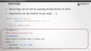 39
C++ COREHARD SPRING 2017
IGOR SADCHENKO // C++ COREHARD // 14.10.17
FUNCTIONS
Docstrings can be set by passing string literals to def().
Arguments can be named via py::arg("...").
m.def("shoot", [](const std::string& name) {
pybind11::print("Didn't penetrate the armor of " + name + ".");
},
"Shoot a tank.", pybind11::arg("name")
);
>>> shoot('IS')
Didn't penetrate the armor of IS.
>>> help(shoot)
Help on built-in function shoot in module tank:
shoot(...)
shoot(name: unicode) -> None
Shoot a tank.
 