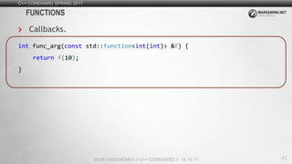 45
C++ COREHARD SPRING 2017
IGOR SADCHENKO // C++ COREHARD // 14.10.17
FUNCTIONS
Callbacks.
int func_arg(const std::function<int(int)> &f) {
return f(10);
}
 