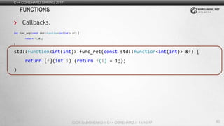 46
C++ COREHARD SPRING 2017
IGOR SADCHENKO // C++ COREHARD // 14.10.17
FUNCTIONS
Callbacks.
int func_arg(const std::function<int(int)> &f) {
return f(10);
}
std::function<int(int)> func_ret(const std::function<int(int)> &f) {
return [f](int i) {return f(i) + 1;};
}
 