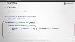 47
C++ COREHARD SPRING 2017
IGOR SADCHENKO // C++ COREHARD // 14.10.17
FUNCTIONS
Callbacks.
int func_arg(const std::function<int(int)> &f) {
return f(10);
}
std::function<int(int)> func_ret(const std::function<int(int)> &f) {
return [f](int i) {return f(i) + 1;};
}
pybind11::cpp_function func_cpp() {
return pybind11::cpp_function(
[](int i) { return i + 1; }, pybind11::arg("number")
);
}
 