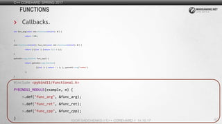 48
C++ COREHARD SPRING 2017
IGOR SADCHENKO // C++ COREHARD // 14.10.17
FUNCTIONS
Callbacks.
int func_arg(const std::function<int(int)> &f) {
return f(10);
}
std::function<int(int)> func_ret(const std::function<int(int)> &f) {
return [f](int i) {return f(i) + 1;};
}
pybind11::cpp_function func_cpp() {
return pybind11::cpp_function(
[](int i) { return i + 1; }, pybind11::arg("number")
);
}
#include <pybind11/functional.h>
PYBIND11_MODULE(example, m) {
m.def("func_arg", &func_arg);
m.def("func_ret", &func_ret);
m.def("func_cpp", &func_cpp);
}
 