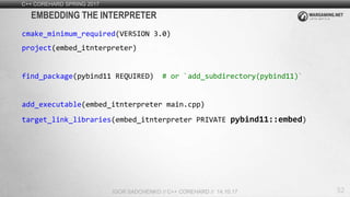 52
C++ COREHARD SPRING 2017
IGOR SADCHENKO // C++ COREHARD // 14.10.17
EMBEDDING THE INTERPRETER
cmake_minimum_required(VERSION 3.0)
project(embed_itnterpreter)
find_package(pybind11 REQUIRED) # or `add_subdirectory(pybind11)`
add_executable(embed_itnterpreter main.cpp)
target_link_libraries(embed_itnterpreter PRIVATE pybind11::embed)
 