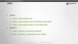 56
C++ COREHARD SPRING 2017 //
IGOR SADCHENKO // C++ COREHARD // 14.10.17
LINKS
python
https://www.python.org
https://docs.python.org/3/extending/index.html
https://docs.python.org/3/c-api/index.html
pybind11
https://github.com/pybind/pybind11
http://pybind11.readthedocs.io/en/stable
 