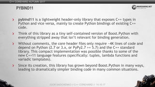 7
pybind11 is a lightweight header-only library that exposes C++ types in
Python and vice versa, mainly to create Python bindings of existing C++
code.
Think of this library as a tiny self-contained version of Boost.Python with
everything stripped away that isn’t relevant for binding generation.
Without comments, the core header files only require ~4K lines of code and
depend on Python (2.7 or 3.x, or PyPy2.7 >= 5.7) and the C++ standard
library. This compact implementation was possible thanks to some of the
new C++11 language features (specifically: tuples, lambda functions and
variadic templates).
Since its creation, this library has grown beyond Boost.Python in many ways,
leading to dramatically simpler binding code in many common situations.
C++ COREHARD AUTUMN 2017
IGOR SADCHENKO // C++ COREHARD // 14.10.17
PYBIND11
 