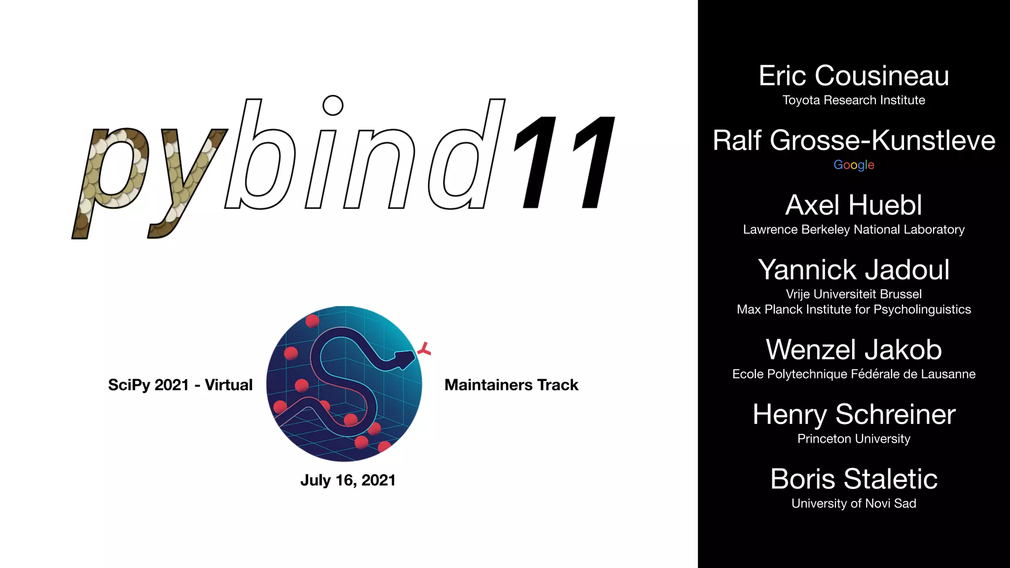 SciPy 2021 - Virtual Maintainers Track
July 16, 2021
Eric Cousineau

Toyota Research Institute

Ralf Grosse-Kunstleve

Google

Axel Huebl

Lawrence Berkeley National Laboratory

Yannick Jadoul

Vrije Universiteit Brussel 
Max Planck Institute for Psycholinguistics

Wenzel Jakob

Ecole Polytechnique Fédérale de Lausanne

Henry Schreiner

Princeton University

Boris Staletic

University of Novi Sad
 