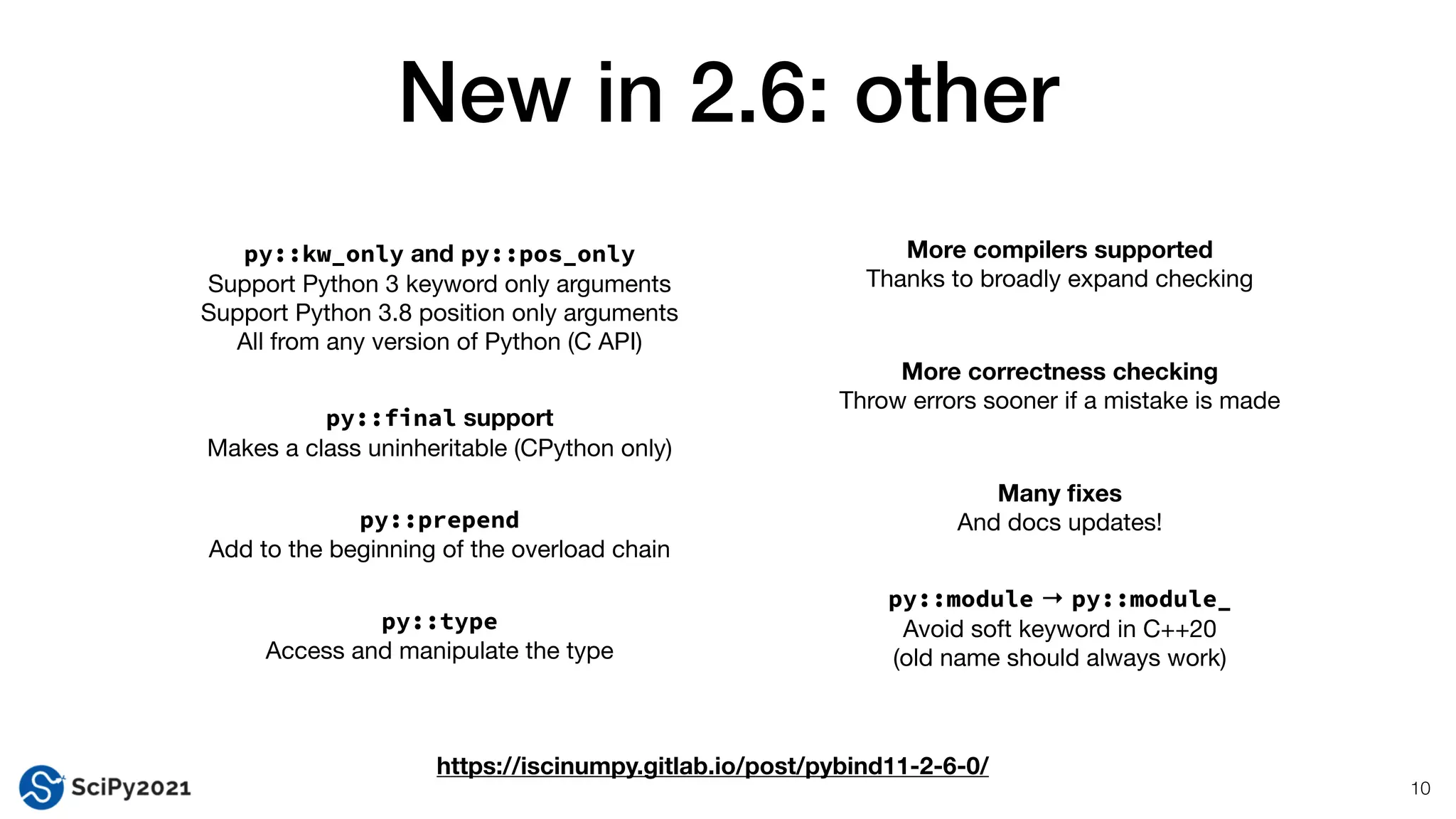 New in 2.6: other
10
py::kw_only and py::pos_only
Support Python 3 keyword only arguments

Support Python 3.8 position only arguments

All from any version of Python (C API)
More correctness checking
Throw errors sooner if a mistake is made
py::final support
Makes a class uninheritable (CPython only)
py::prepend


Add to the beginning of the overload chain
py::type


Access and manipulate the type
More compilers supported
Thanks to broadly expand checking
Many
fi
xes
And docs updates!
py::module → py::module_
Avoid soft keyword in C++20

(old name should always work)
https://iscinumpy.gitlab.io/post/pybind11-2-6-0/
 