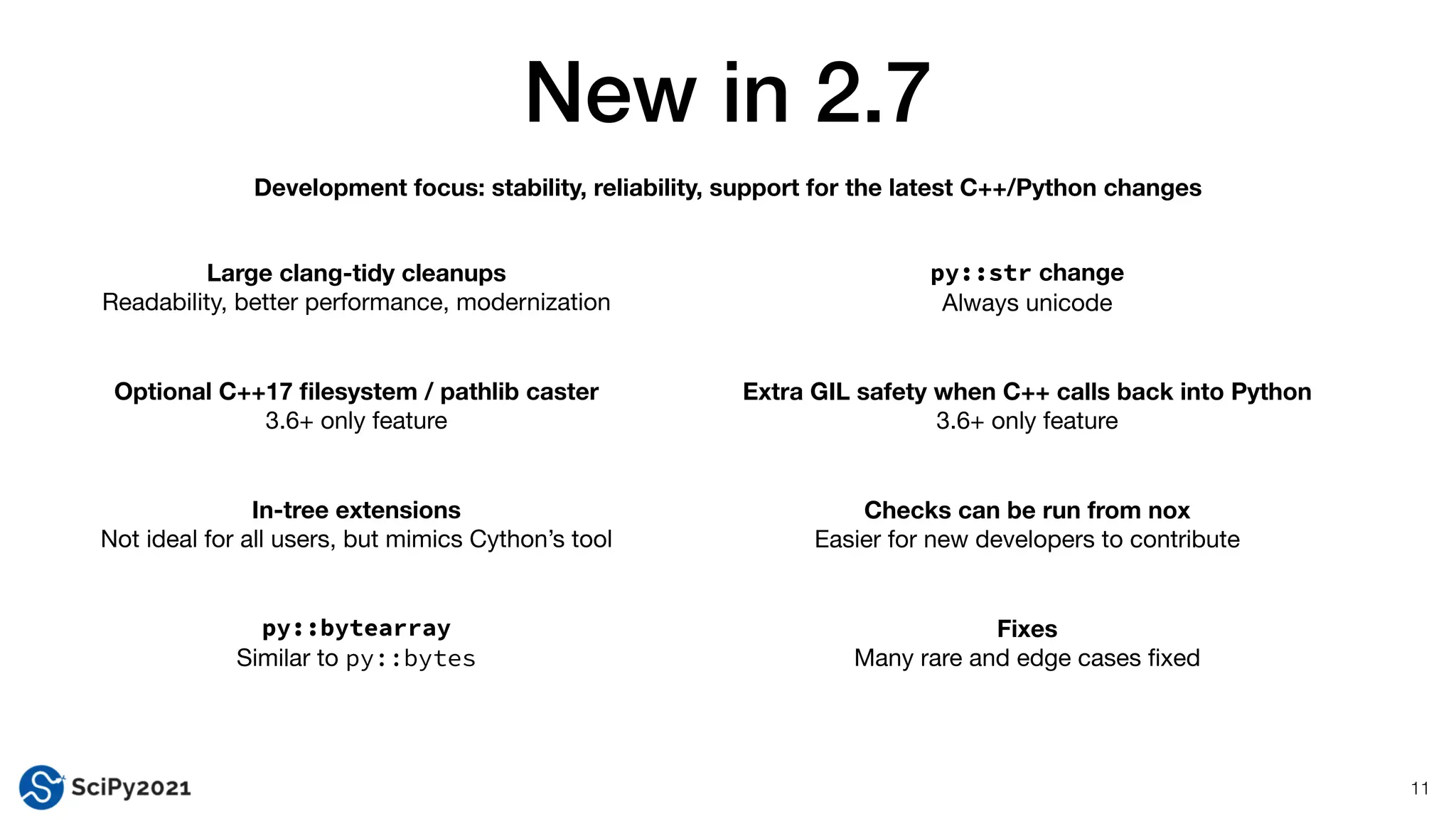 New in 2.7
11
Large clang-tidy cleanups
Readability, better performance, modernization
Optional C++17
fi
lesystem / pathlib caster
3.6+ only feature
In-tree extensions
Not ideal for all users, but mimics Cython’s tool
py::bytearray


Similar to py::bytes
py::str change
Always unicode
Extra GIL safety when C++ calls back into Python
3.6+ only feature
Checks can be run from nox
Easier for new developers to contribute
Fixes
Many rare and edge cases
fi
xed
Development focus: stability, reliability, support for the latest C++/Python changes
 