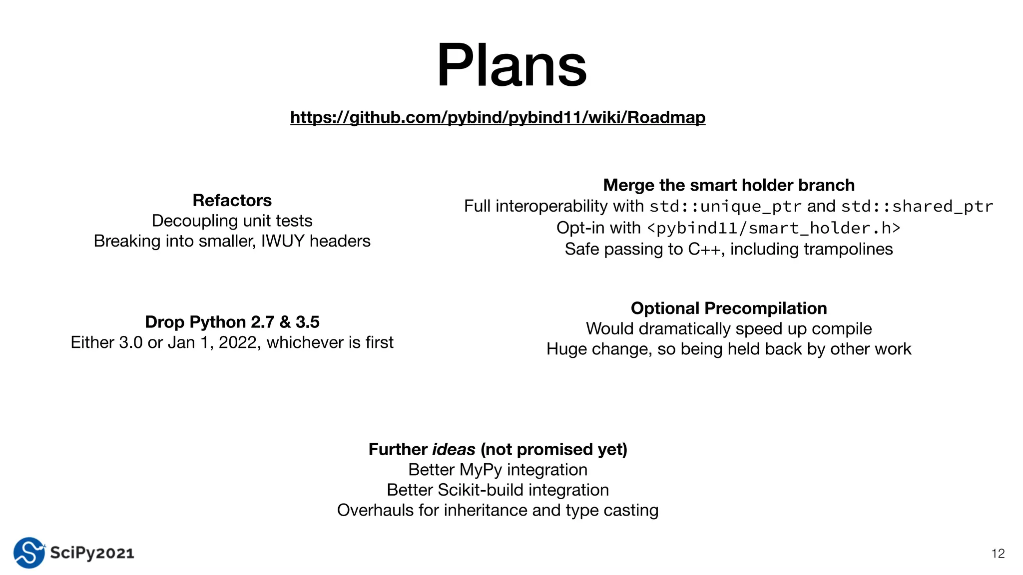Plans
12
Refactors
Decoupling unit tests

Breaking into smaller, IWUY headers
https://github.com/pybind/pybind11/wiki/Roadmap
Optional Precompilation
Would dramatically speed up compile

Huge change, so being held back by other work
Drop Python 2.7 & 3.5
Either 3.0 or Jan 1, 2022, whichever is
fi
rst
Merge the smart holder branch
Full interoperability with std::unique_ptr and std::shared_ptr

Opt-in with <pybind11/smart_holder.h>

Safe passing to C++, including trampolines
Further ideas (not promised yet)
Better MyPy integration

Better Scikit-build integration

Overhauls for inheritance and type casting
 