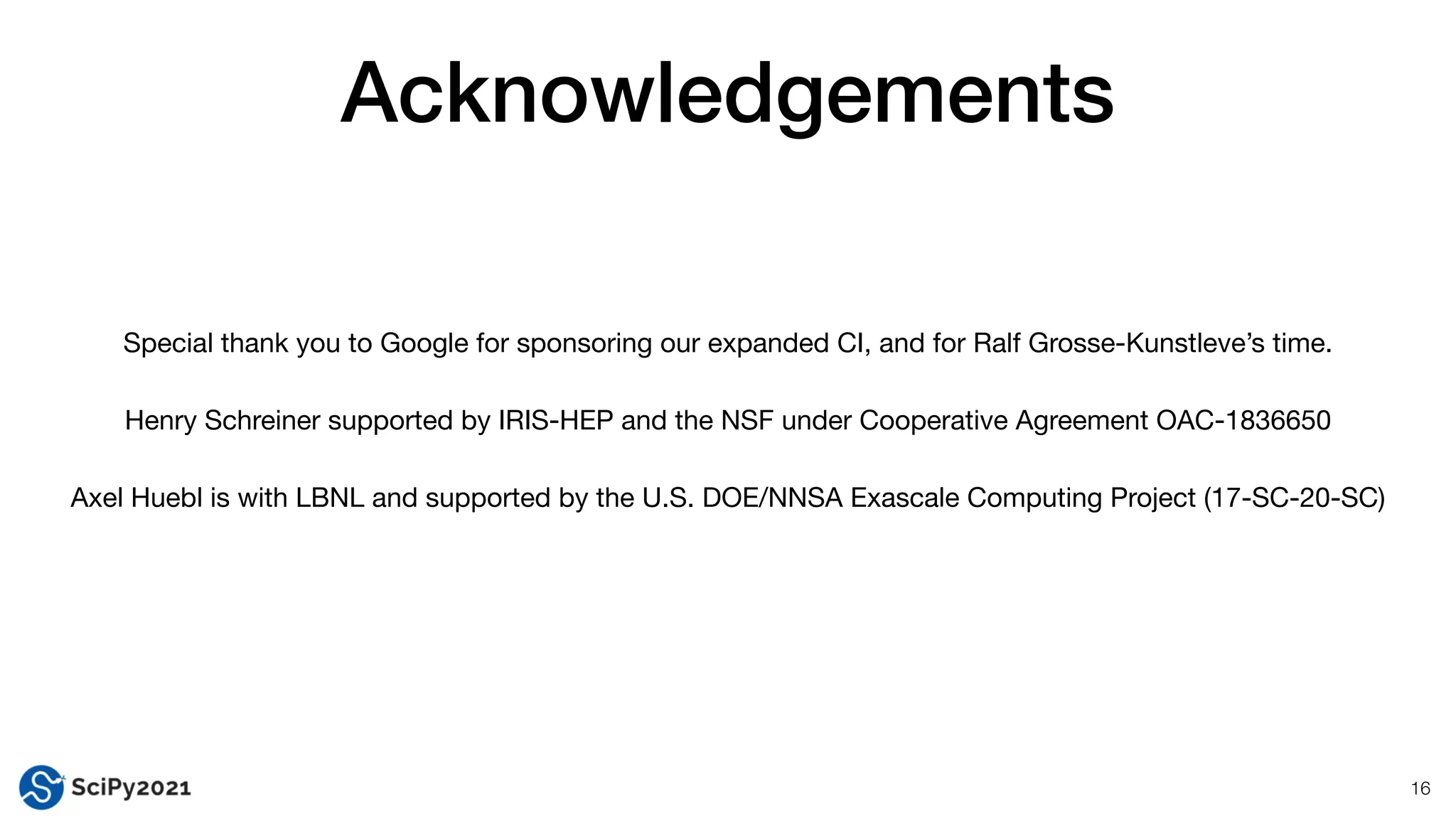 Acknowledgements
16
Special thank you to Google for sponsoring our expanded CI, and for Ralf Grosse-Kunstleve’s time.

Henry Schreiner supported by IRIS-HEP and the NSF under Cooperative Agreement OAC-1836650

Axel Huebl is with LBNL and supported by the U.S. DOE/NNSA Exascale Computing Project (17-SC-20-SC)
 