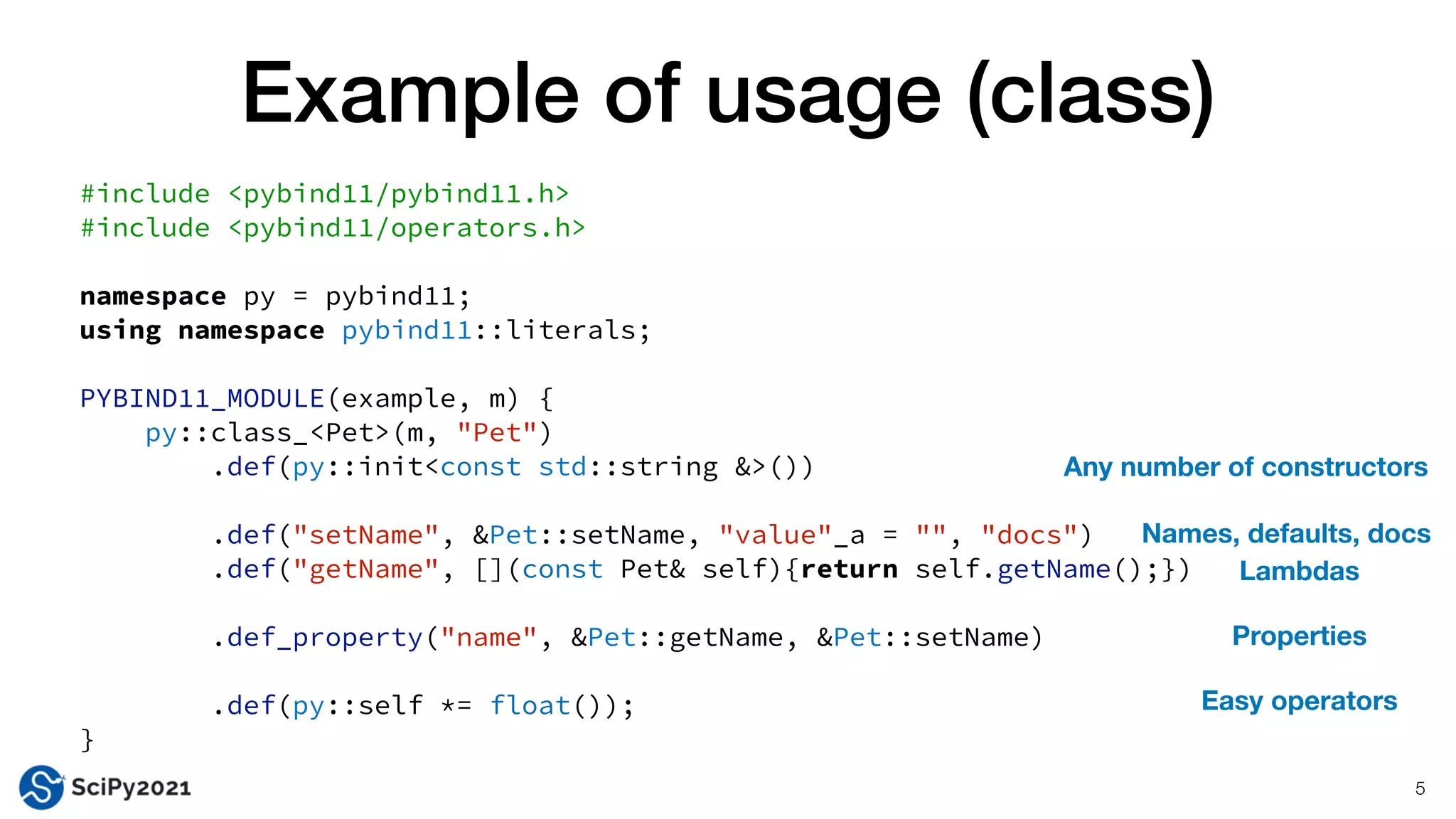 Example of usage (class)
5
#include <pybind11/pybind11.h>


#include <pybind11/operators.h>


namespace py = pybind11;


using namespace pybind11::literals;


PYBIND11_MODULE(example, m) {


py::class_<Pet>(m, "Pet")


.def(py::init<const std::string &>())


.def("setName", &Pet::setName, "value"_a = "", "docs")


.def("getName", [](const Pet& self){return self.getName();})


.def_property("name", &Pet::getName, &Pet::setName)


.def(py::self *= float());


}
Easy operators
Properties
Names, defaults, docs
Any number of constructors
Lambdas
 