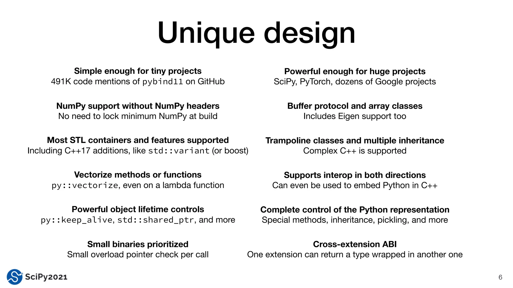 Unique design
6
Simple enough for tiny projects
491K code mentions of pybind11 on GitHub
Powerful enough for huge projects
SciPy, PyTorch, dozens of Google projects
Small binaries prioritized
Small overload pointer check per call
Powerful object lifetime controls
py::keep_alive, std::shared_ptr, and more
NumPy support without NumPy headers
No need to lock minimum NumPy at build
Supports interop in both directions
Can even be used to embed Python in C++
Most STL containers and features supported
Including C++17 additions, like std::variant (or boost)
Vectorize methods or functions
py::vectorize, even on a lambda function
Trampoline classes and multiple inheritance
Complex C++ is supported
Complete control of the Python representation
Special methods, inheritance, pickling, and more
Bu
ff
er protocol and array classes
Includes Eigen support too
Cross-extension ABI
One extension can return a type wrapped in another one
 