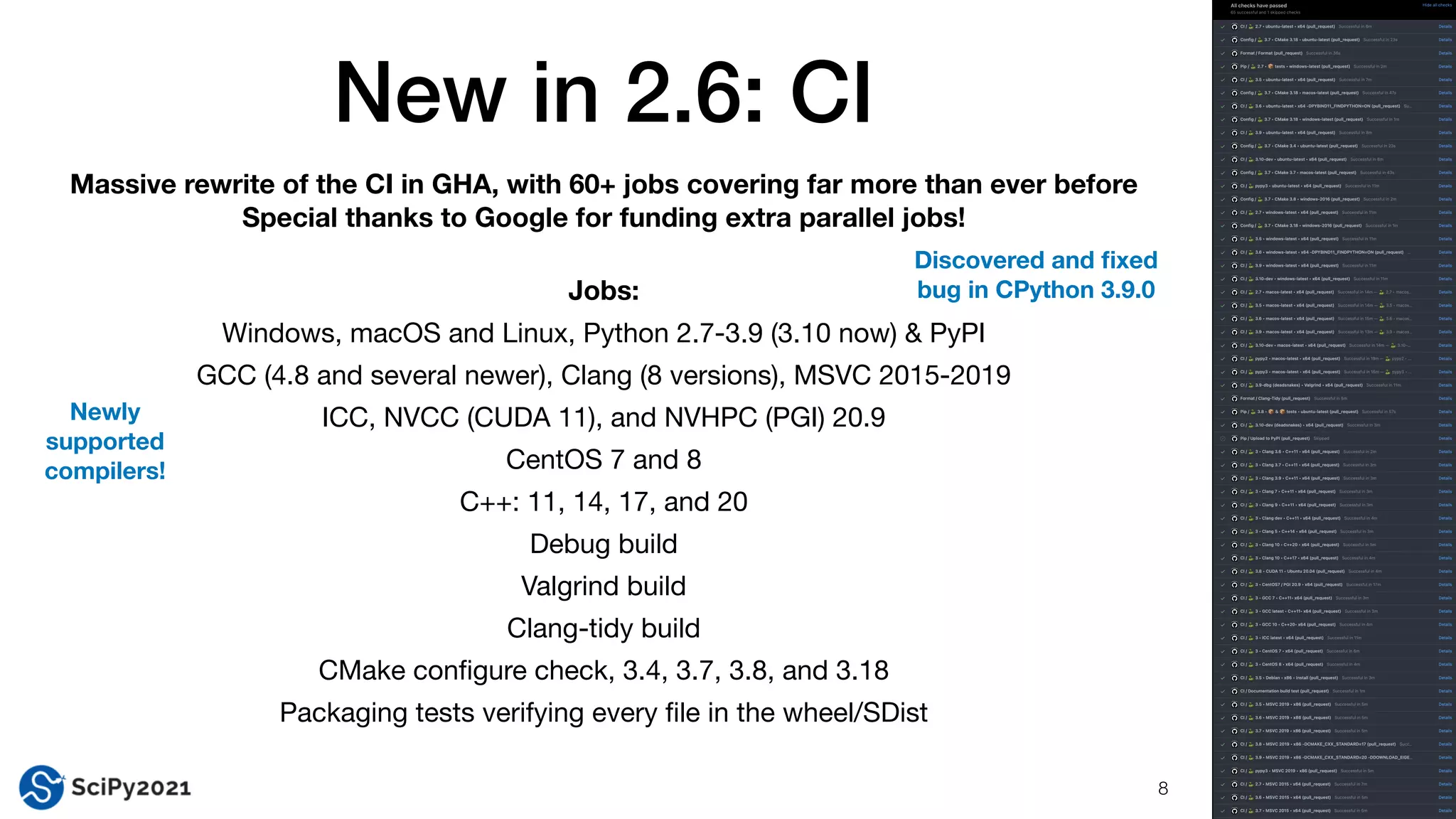 New in 2.6: CI
8
Massive rewrite of the CI in GHA, with 60+ jobs covering far more than ever before
Special thanks to Google for funding extra parallel jobs!
Jobs:
Windows, macOS and Linux, Python 2.7-3.9 (3.10 now) & PyPI

GCC (4.8 and several newer), Clang (8 versions), MSVC 2015-2019

ICC, NVCC (CUDA 11), and NVHPC (PGI) 20.9 

CentOS 7 and 8

C++: 11, 14, 17, and 20

Debug build

Valgrind build

Clang-tidy build

CMake con
fi
gure check, 3.4, 3.7, 3.8, and 3.18

Packaging tests verifying every
fi
le in the wheel/SDist
Newly
supported
compilers!
Discovered and
fi
xed
bug in CPython 3.9.0
 