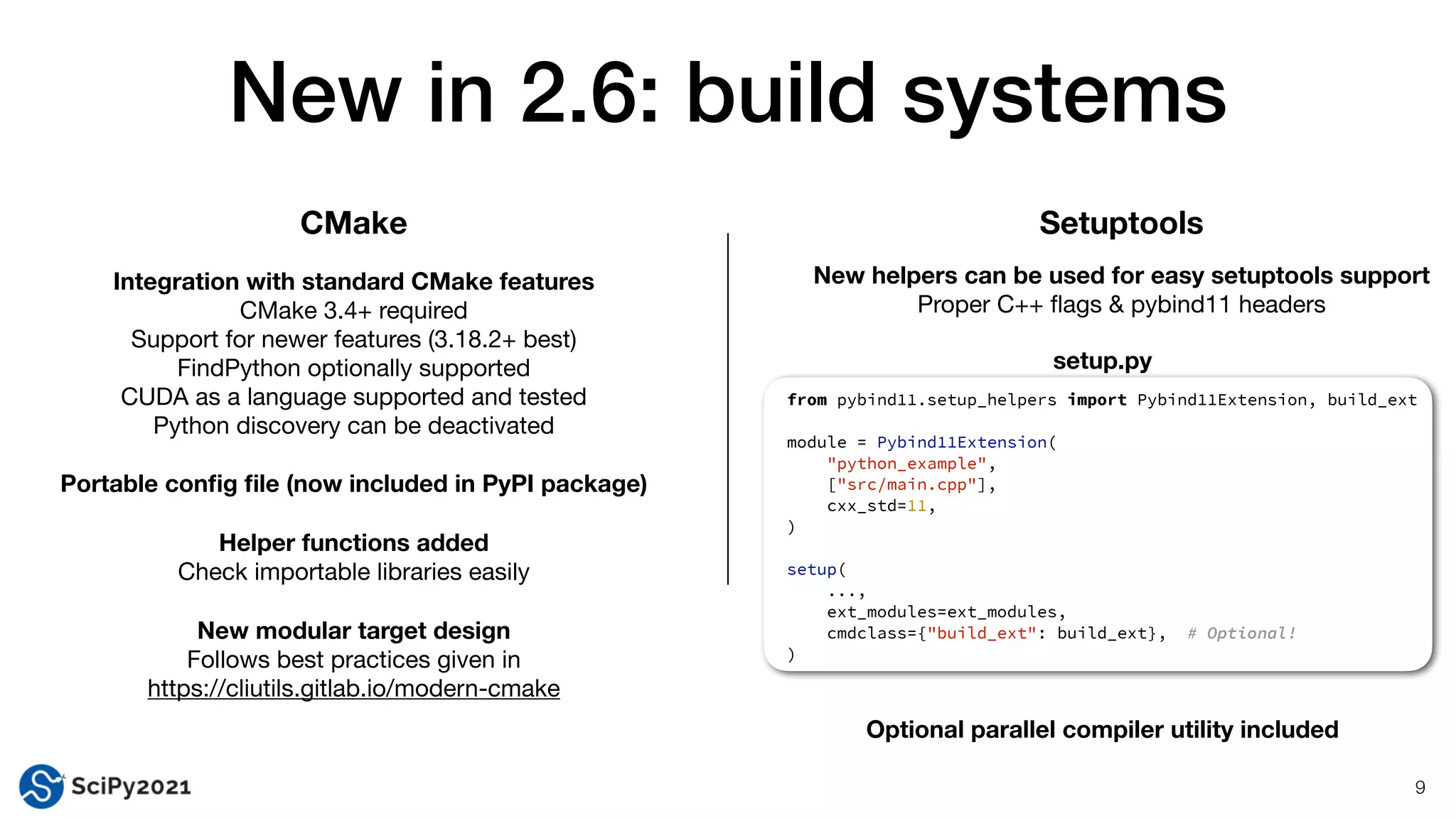 setup.py
New in 2.6: build systems
9
CMake Setuptools
Integration with standard CMake features
CMake 3.4+ required

Support for newer features (3.18.2+ best)

FindPython optionally supported

CUDA as a language supported and tested

Python discovery can be deactivated

Portable con
fi
g
fi
le (now included in PyPI package)
Helper functions added
Check importable libraries easily

New modular target design
Follows best practices given in

https://cliutils.gitlab.io/modern-cmake
New helpers can be used for easy setuptools support
Proper C++
fl
ags & pybind11 headers
from pybind11.setup_helpers import Pybind11Extension, build_ext


module = Pybind11Extension(


"python_example",


["src/main.cpp"],


cxx_std=11,


)


setup(


...,


ext_modules=ext_modules,


cmdclass={"build_ext": build_ext}, # Optional!


)


Optional parallel compiler utility included
 