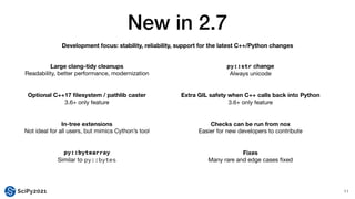 New in 2.7
11
Large clang-tidy cleanups
Readability, better performance, modernization
Optional C++17
fi
lesystem / pathlib caster
3.6+ only feature
In-tree extensions
Not ideal for all users, but mimics Cython’s tool
py::bytearray


Similar to py::bytes
py::str change
Always unicode
Extra GIL safety when C++ calls back into Python
3.6+ only feature
Checks can be run from nox
Easier for new developers to contribute
Fixes
Many rare and edge cases
fi
xed
Development focus: stability, reliability, support for the latest C++/Python changes
 