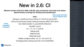 New in 2.6: CI
8
Massive rewrite of the CI in GHA, with 60+ jobs covering far more than ever before
Special thanks to Google for funding extra parallel jobs!
Jobs:
Windows, macOS and Linux, Python 2.7-3.9 (3.10 now) & PyPI

GCC (4.8 and several newer), Clang (8 versions), MSVC 2015-2019

ICC, NVCC (CUDA 11), and NVHPC (PGI) 20.9 

CentOS 7 and 8

C++: 11, 14, 17, and 20

Debug build

Valgrind build

Clang-tidy build

CMake con
fi
gure check, 3.4, 3.7, 3.8, and 3.18

Packaging tests verifying every
fi
le in the wheel/SDist
Newly
supported
compilers!
Discovered and
fi
xed
bug in CPython 3.9.0
 