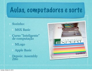 Aulas, computadores e sorte
Sozinho:
MSX Basic
Curso "Inteligente"
de computação
MLogo
Apple Basic
Depois: Assembly
Z80
Sunday, October 24, 2010
 