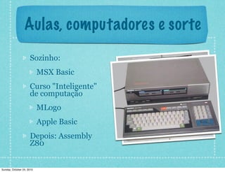 Aulas, computadores e sorte
Sozinho:
MSX Basic
Curso "Inteligente"
de computação
MLogo
Apple Basic
Depois: Assembly
Z80
Sunday, October 24, 2010
 