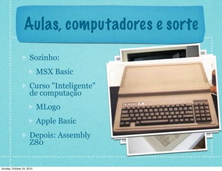 Aulas, computadores e sorte
Sozinho:
MSX Basic
Curso "Inteligente"
de computação
MLogo
Apple Basic
Depois: Assembly
Z80
Sunday, October 24, 2010
 