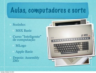 Aulas, computadores e sorte
Sozinho:
MSX Basic
Curso "Inteligente"
de computação
MLogo
Apple Basic
Depois: Assembly
Z80
Sunday, October 24, 2010
 