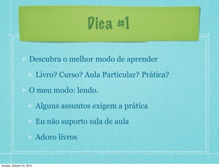 Dica #1
Descubra o melhor modo de aprender
Livro? Curso? Aula Particular? Prática?
O meu modo: lendo.
Alguns assuntos exigem a prática
Eu não suporto sala de aula
Adoro livros
Sunday, October 24, 2010
 