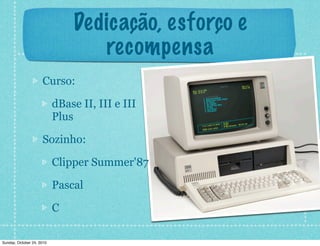 Dedicação, esforço e
recompensa
Curso:
dBase II, III e III
Plus
Sozinho:
Clipper Summer'87
Pascal
C
Sunday, October 24, 2010
 