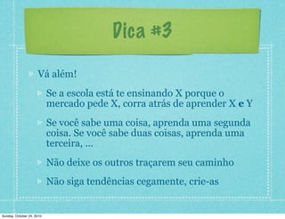 Dica #3
Vá além!
Se a escola está te ensinando X porque o
mercado pede X, corra atrás de aprender X e Y
Se você sabe uma coisa, aprenda uma segunda
coisa. Se você sabe duas coisas, aprenda uma
terceira, ...
Não deixe os outros traçarem seu caminho
Não siga tendências cegamente, crie-as
Sunday, October 24, 2010
 