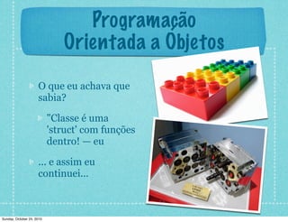 Programação
Orientada a Objetos
O que eu achava que
sabia?
"Classe é uma
'struct' com funções
dentro! — eu
... e assim eu
continuei...
Sunday, October 24, 2010
 