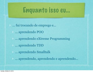 Enquanto isso eu...
... fui trocando de emprego e...
... aprendendo POO
... aprendendo eXtreme Programming
... aprendendo TDD
... aprendendo Smalltalk
... aprendendo, aprendendo e aprendendo...
Sunday, October 24, 2010
 