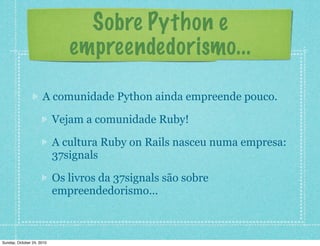 Sobre Python e
empreendedorismo...
A comunidade Python ainda empreende pouco.
Vejam a comunidade Ruby!
A cultura Ruby on Rails nasceu numa empresa:
37signals
Os livros da 37signals são sobre
empreendedorismo...
Sunday, October 24, 2010
 