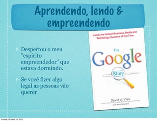 Aprendendo, lendo &
empreendendo
Despertou o meu
"espírito
empreendedor" que
estava dormindo.
Se você fizer algo
legal as pessoas vão
querer
Sunday, October 24, 2010
 