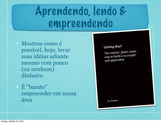 Aprendendo, lendo &
empreendendo
Mostrou como é
possível, hoje, levar
suas idéias adiante
mesmo com pouco
(ou nenhum)
dinheiro
É "barato"
empreender em nossa
área
Sunday, October 24, 2010
 