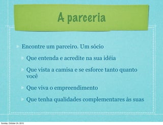 A parceria
Encontre um parceiro. Um sócio
Que entenda e acredite na sua idéia
Que vista a camisa e se esforce tanto quanto
você
Que viva o empreendimento
Que tenha qualidades complementares às suas
Sunday, October 24, 2010
 
