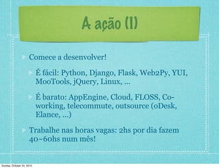 A ação (I)
Comece a desenvolver!
É fácil: Python, Django, Flask, Web2Py, YUI,
MooTools, jQuery, Linux, ...
É barato: AppEngine, Cloud, FLOSS, Co-
working, telecommute, outsource (oDesk,
Elance, ...)
Trabalhe nas horas vagas: 2hs por dia fazem
40~60hs num mês!
Sunday, October 24, 2010
 