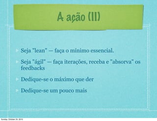 A ação (II)
Seja "lean" — faça o mínimo essencial.
Seja "ágil" — faça iterações, receba e "absorva" os
feedbacks
Dedique-se o máximo que der
Dedique-se um pouco mais
Sunday, October 24, 2010
 